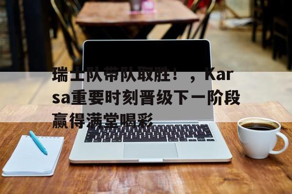 关于瑞士队带队取胜！，Karsa重要时刻晋级下一阶段赢得满堂喝彩的信息